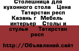 Столешница для кухонного стола › Цена ­ 800 - Татарстан респ., Казань г. Мебель, интерьер » Столы и стулья   . Татарстан респ.